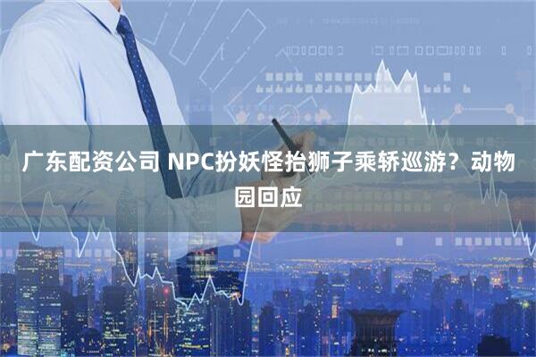 广东配资公司 NPC扮妖怪抬狮子乘轿巡游？动物园回应