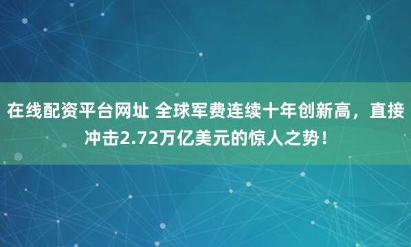 在线配资平台网址 全球军费连续十年创新高，直接冲击2.72万亿美元的惊人之势！