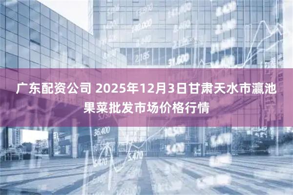 广东配资公司 2025年12月3日甘肃天水市瀛池果菜批发市场价格行情
