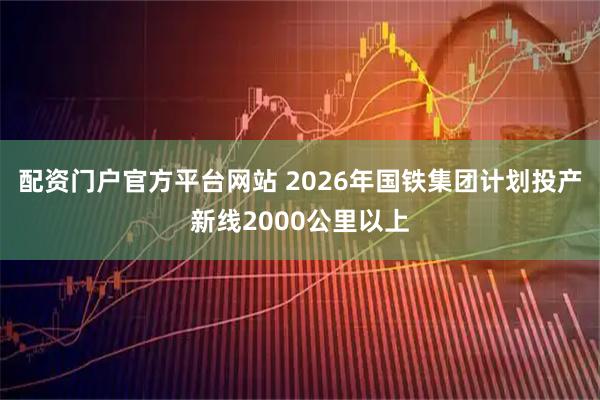 配资门户官方平台网站 2026年国铁集团计划投产新线2000公里以上