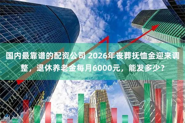国内最靠谱的配资公司 2026年丧葬抚恤金迎来调整，退休养老金每月6000元，能发多少？