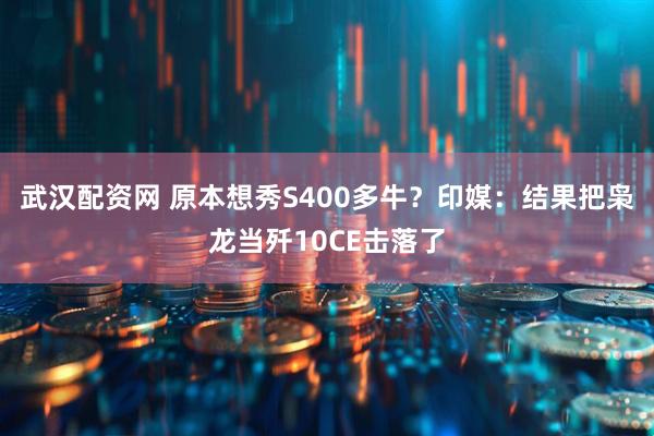 武汉配资网 原本想秀S400多牛？印媒：结果把枭龙当歼10CE击落了