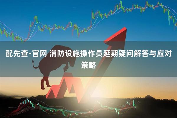 配先查-官网 消防设施操作员延期疑问解答与应对策略