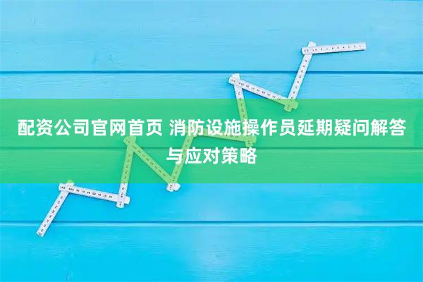 配资公司官网首页 消防设施操作员延期疑问解答与应对策略