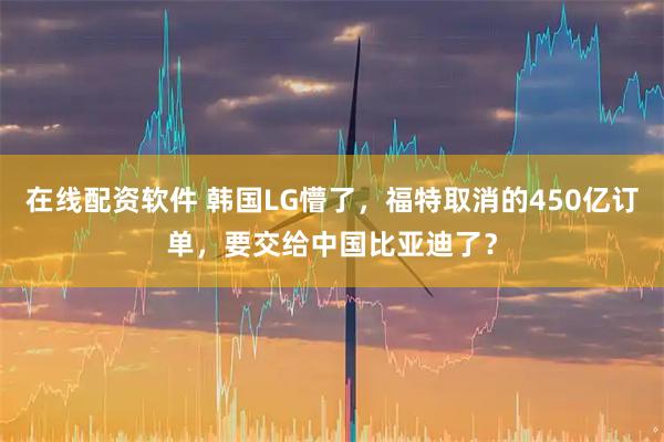 在线配资软件 韩国LG懵了,福特取消的450亿订单,要交给中国比亚迪了?
