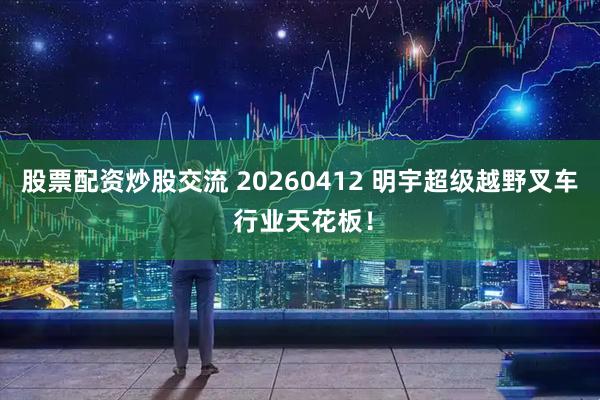 股票配资炒股交流 20260412 明宇超级越野叉车 行业天花板!