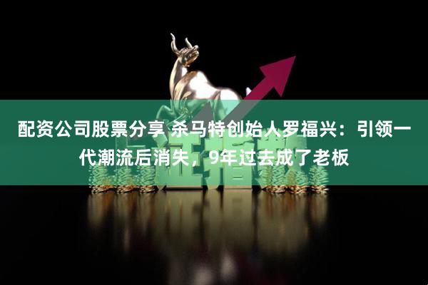 配资公司股票分享 杀马特创始人罗福兴：引领一代潮流后消失，9年过去成了老板