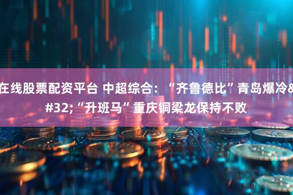 在线股票配资平台 中超综合：“齐鲁德比”青岛爆冷 “升班马”重庆铜梁龙保持不败