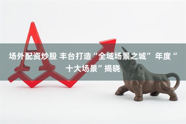 场外配资炒股 丰台打造“全域场景之城” 年度“十大场景”揭晓