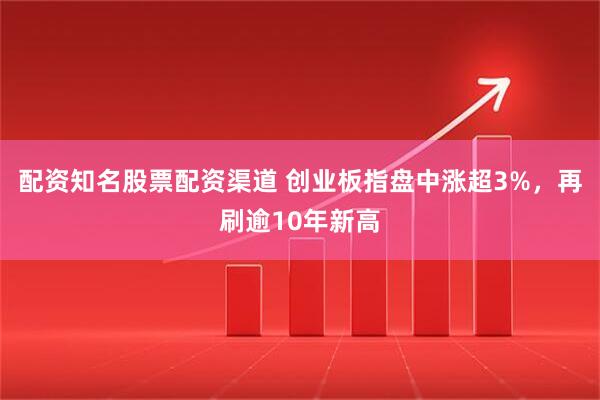 配资知名股票配资渠道 创业板指盘中涨超3%，再刷逾10年新高