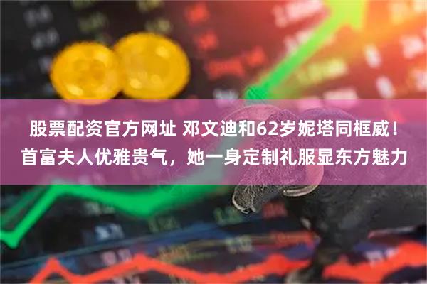 股票配资官方网址 邓文迪和62岁妮塔同框威！首富夫人优雅贵气，她一身定制礼服显东方魅力
