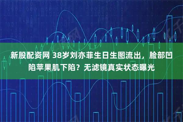新股配资网 38岁刘亦菲生日生图流出，脸部凹陷苹果肌下陷？无滤镜真实状态曝光