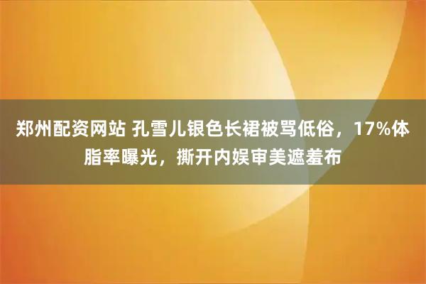 郑州配资网站 孔雪儿银色长裙被骂低俗，17%体脂率曝光，撕开内娱审美遮羞布