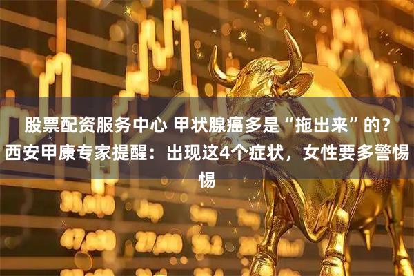 股票配资服务中心 甲状腺癌多是“拖出来”的？西安甲康专家提醒：出现这4个症状，女性要多警惕