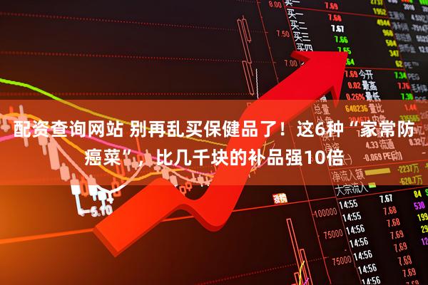 配资查询网站 别再乱买保健品了！这6种“家常防癌菜”，比几千块的补品强10倍